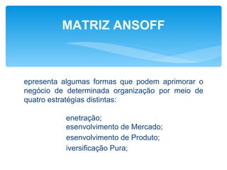 MATRIZ ANSOFF



epresenta algumas formas que podem aprimorar o
negócio de determinada organização por meio de
quatro estratégias distintas:

          enetração;
          esenvolvimento de Mercado;
          esenvolvimento de Produto;
          iversificação Pura;
 