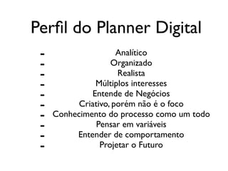 Perﬁl do Planner Digital
- Analítico	

- Organizado	

- Realista	

- Múltiplos interesses	

- Entende de Negócios	

- Criativo, porém não é o foco	

- Conhecimento do processo como um todo	

- Pensar em variáveis	

- Entender de comportamento	

- Projetar o Futuro
 