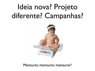 Ideia nova? Projeto
diferente? Campanhas?
Mensurar, mensurar, mensurar!
 