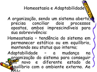 Homeostasia e Adaptabilidade
A organização, sendo um sistema aberto,
precisa
conciliar
dois
processos
opostos, ambos imprescindíveis para
sua sobrevivência:
Homeostasia – tendência do sistema em
permanecer estático ou em equilíbrio,
mantendo seu status quo interno;
Adaptabilidade
–
a
mudança
na
organização do sistema para conseguir
um novo e diferente estado de
equilíbrio com o ambiente externo. Ae

 