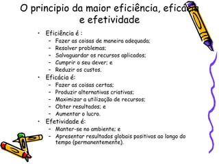 O principio da maior eficiência, eficácia
e efetividade
• Eficiência é :
–
–
–
–
–

Fazer as coisas de maneira adequada;
Resolver problemas;
Salvaguardar os recursos aplicados;
Cumprir o seu dever; e
Reduzir os custos.

–
–
–
–
–

Fazer as coisas certas;
Produzir alternativas criativas;
Maximizar a utilização de recursos;
Obter resultados; e
Aumentar o lucro.

• Eficácia é:

• Efetividade é:

– Manter-se no ambiente; e
– Apresentar resultados globais positivos ao longo do
tempo (permanentemente).

 