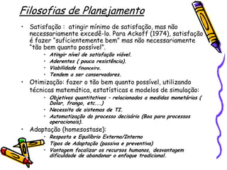 Filosofias de Planejamento
• Satisfação : atingir mínimo de satisfação, mas não
necessariamente excedê-lo. Para Ackoff (1974), satisfação
é fazer “suficientemente bem” mas não necessariamente
“tão bem quanto possível”.
•
•
•
•

Atingir nível de satisfação viável.
Aderentes ( pouca resistência).
Viabilidade financeira.
Tendem a ser conservadores.

• Otimização: fazer o tão bem quanto possível, utilizando
técnicas matemática, estatísticas e modelos de simulação:

• Objetivos quantitativos – relacionados a medidas monetárias (

Dolar, frango, etc...)
• Necessita de sistemas de TI.
• Automatização do processo decisório (Boa para processos
operacionais).

• Adaptação (homesostase):

• Resposta e Equilíbrio Externo/Interno
• Tipos de Adaptação (passiva e preventiva)
• Vantagem focalizar os recursos humanos, desvantagem

dificuldade de abandonar o enfoque tradicional.

 
