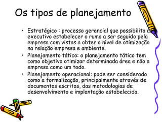 Os tipos de planejamento
• Estratégico : processo gerencial que possibilita ao
executivo estabelecer o rumo a ser seguido pela
empresa com vistas a obter o nível de otimização
na relação empresa e ambiente.
• Planejamento tático: o planejamento tático tem
como objetivo otimizar determinada área e não a
empresa como um todo.
• Planejamento operacional: pode ser considerado
como a formalização, principalmente através de
documentos escritos, das metodologias de
desenvolvimento e implantação estabelecida.

 