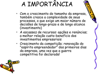 A IMPORTÂNCIA
• Com o crescimento do tamanho da empresa,
também cresce a complexidade de seus
processos, o que exige um maior número de
decisões de longo-prazo e de longo alcance
(investimento)
• A escassez de recursos: opções e renúncias;
a melhor relação custo-benefïcio dos
investimentos empresariais
• Crescimento da competição; renovação do
"espírito empreendedor" dos primeiros dias
da empresa, uma vez que a guerra
competitiva foi declarada!

 