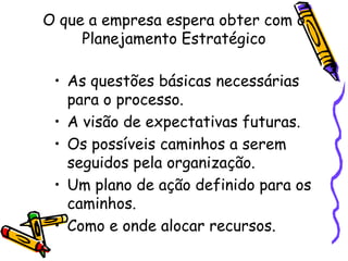 O que a empresa espera obter com o
Planejamento Estratégico
• As questões básicas necessárias
para o processo.
• A visão de expectativas futuras.
• Os possíveis caminhos a serem
seguidos pela organização.
• Um plano de ação definido para os
caminhos.
• Como e onde alocar recursos.

 