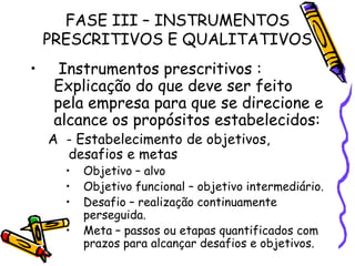 FASE III – INSTRUMENTOS
PRESCRITIVOS E QUALITATIVOS
•

Instrumentos prescritivos :
Explicação do que deve ser feito
pela empresa para que se direcione e
alcance os propósitos estabelecidos:

A - Estabelecimento de objetivos,
desafios e metas
•
•
•

•

Objetivo – alvo
Objetivo funcional – objetivo intermediário.
Desafio – realização continuamente
perseguida.
Meta – passos ou etapas quantificados com
prazos para alcançar desafios e objetivos.

 