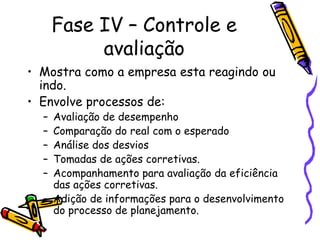 Fase IV – Controle e
avaliação
• Mostra como a empresa esta reagindo ou
indo.
• Envolve processos de:
–
–
–
–
–

Avaliação de desempenho
Comparação do real com o esperado
Análise dos desvios
Tomadas de ações corretivas.
Acompanhamento para avaliação da eficiência
das ações corretivas.
– Adição de informações para o desenvolvimento
do processo de planejamento.

 
