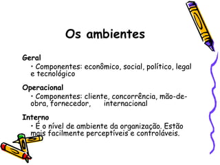 Os ambientes
Geral
• Componentes: econômico, social, político, legal
e tecnológico
Operacional
• Componentes: cliente, concorrência, mão-deobra, fornecedor,
internacional
Interno
• É o nível de ambiente da organização. Estão
mais facilmente perceptíveis e controláveis.

 