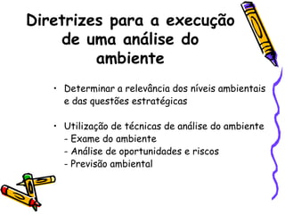 Diretrizes para a execução
de uma análise do
ambiente
• Determinar a relevância dos níveis ambientais
e das questões estratégicas
• Utilização de técnicas de análise do ambiente
- Exame do ambiente
- Análise de oportunidades e riscos
- Previsão ambiental

 