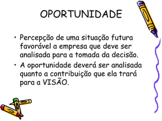 OPORTUNIDADE
• Percepção de uma situação futura
favorável a empresa que deve ser
analisada para a tomada da decisão.
• A oportunidade deverá ser analisada
quanto a contribuição que ela trará
para a VISÃO.

 