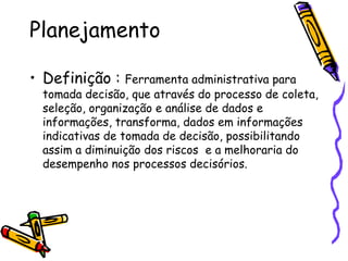 Planejamento
• Definição : Ferramenta administrativa para

tomada decisão, que através do processo de coleta,
seleção, organização e análise de dados e
informações, transforma, dados em informações
indicativas de tomada de decisão, possibilitando
assim a diminuição dos riscos e a melhoraria do
desempenho nos processos decisórios.

 