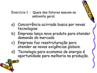 Exercício 1 : Quais dos fatores nascem no
ambiente geral.

a) Concorrência acirrada busca por novas
tecnologias
b) Empresa lança novo produto para atender
demanda do mercado
c) Empresa faz reestruturação para
atender as novas exigências globais.
d) Tecnologia para economia de energia é
oportunidade para melhoria na produção.

 