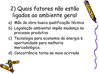 2) Quais fatores não estão
ligados ao ambiente geral
a) Mão de obra busca qualificação técnica
b) Legislação ambiental impõe mudança no
processo produtivo
c) Tecnologia para economia de energia é
oportunidade para melhoria
mercadológica.
d) Concorrência torna-se mais acirrada

 