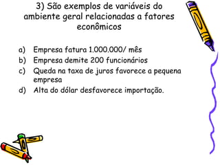 3) São exemplos de variáveis do
ambiente geral relacionadas a fatores
econômicos
a)
b)
c)
d)

Empresa fatura 1.000.000/ mês
Empresa demite 200 funcionários
Queda na taxa de juros favorece a pequena
empresa
Alta do dólar desfavorece importação.

 