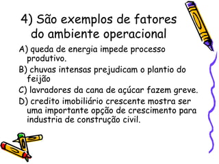 4) São exemplos de fatores
do ambiente operacional
A) queda de energia impede processo
produtivo.
B) chuvas intensas prejudicam o plantio do
feijão
C) lavradores da cana de açúcar fazem greve.
D) credito imobiliário crescente mostra ser
uma importante opção de crescimento para
industria de construção civil.

 