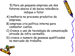 5) Para um pequena empresa um dos
fatores abaixo é de baixa relevância
indique o fator
A) melhoria no processo produtivo da
empresa.
B) empresa cria política interna para
combater custos.
C) Cresce o uso de tecnologia de comunicação
através de infra vermelho.
D) cresce o numero de pessoas qualificadas
no mercado de trabalho.

 
