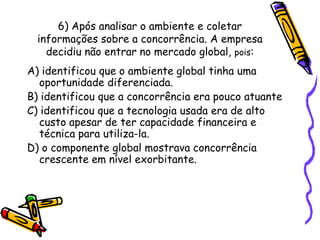 6) Após analisar o ambiente e coletar
informações sobre a concorrência. A empresa
decidiu não entrar no mercado global, pois:

A) identificou que o ambiente global tinha uma
oportunidade diferenciada.
B) identificou que a concorrência era pouco atuante
C) identificou que a tecnologia usada era de alto
custo apesar de ter capacidade financeira e
técnica para utiliza-la.
D) o componente global mostrava concorrência
crescente em nível exorbitante.

 