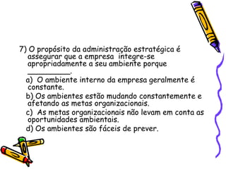 7) O propósito da administração estratégica é
assegurar que a empresa integre-se
apropriadamente a seu ambiente porque
_________.
a) O ambiente interno da empresa geralmente é
constante.
b) Os ambientes estão mudando constantemente e
afetando as metas organizacionais.
c) As metas organizacionais não levam em conta as
oportunidades ambientais.
d) Os ambientes são fáceis de prever.

 