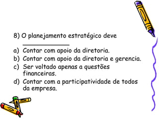 8) O planejamento estratégico deve
____________
a) Contar com apoio da diretoria.
b) Contar com apoio da diretoria e gerencia.
c) Ser voltado apenas a questões
financeiras.
d) Contar com a participatividade de todos
da empresa.

 