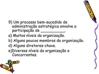 9) Um processo bem-sucedido de
administração estratégica envolve a
participação de __________.
a) Muitos níveis da organização.
b) Alguns poucos membros da organização.
d) Alguns diretores-chave.
e)Diversos níveis da organização e
Concorrentes.

 