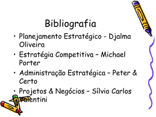 Bibliografia
• Planejamento Estratégico - Djalma
Oliveira
• Estratégia Competitiva – Michael
Porter
• Administração Estratégica – Peter &
Certo
• Projetos & Negócios – Sílvio Carlos
Valentini

 