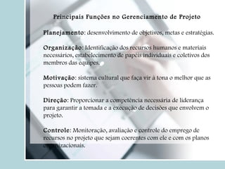 Planejamento : desenvolvimento de objetivos, metas e estratégias. Organização : Identificação dos recursos humanos e materiais necessários, estabelecimento de papéis individuais e coletivos dos membros das equipes. Motivação : sistema cultural que faça vir à tona o melhor que as pessoas podem fazer. Direção : Proporcionar a competência necessária de liderança para garantir a tomada e a execução de decisões que envolvem o projeto. Controle : Monitoração, avaliação e controle do emprego de recursos no projeto que sejam coerentes com ele e com os planos organizacionais. Principais Funções no Gerenciamento de Projeto 