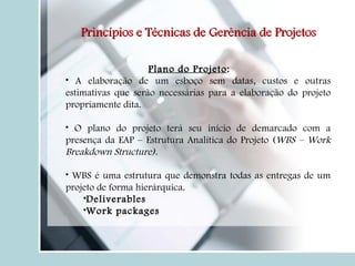 Plano do Projeto : A elaboração de um esboço sem datas, custos e outras estimativas que serão necessárias para a elaboração do projeto propriamente dita. O plano do projeto terá seu início de demarcado com a presença da EAP – Estrutura Analítica do Projeto ( WBS – Work Breakdown Structure). WBS é uma estrutura que demonstra todas as entregas de um projeto de forma hierárquica. Deliverables Work packages Princípios e Técnicas de Gerência de Projetos 