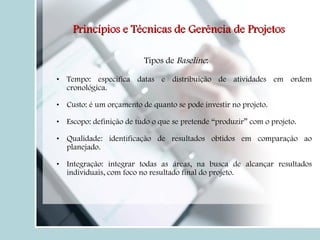 Tipos de  Baseline : Tempo: especifica datas e distribuição de atividades em ordem cronológica. Custo: é um orçamento de quanto se pode investir no projeto.  Escopo: definição de tudo o que se pretende “produzir” com o projeto.  Qualidade: identificação de resultados obtidos em comparação ao planejado. Integração: integrar todas as áreas, na busca de alcançar resultados individuais, com foco no resultado final do projeto. Princípios e Técnicas de Gerência de Projetos 