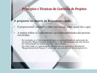 O propósito da Matriz de Responsabilidade: É proporcionar claridade e obter um acordo sobre quem faz o quê. A matriz reflete as expectativas e as responsabilidades das pessoas envolvidas. Por exemplo, se o Patrocinador delegar a responsabilidade de aprovação do documento “Requerimentos do Negócio” a um subordinado, esse fato deverá ser representado na matriz para que todos saibam. Por outro lado, se o patrocinador decidir que ele aprovará o documento “Requerimentos do Negócio”, então, de fato, somente ele deverá aprová-lo.  Princípios e Técnicas de Gerência de Projetos 