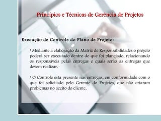 Execução de Controle do Plano de Projeto: Mediante a elaboração da Matriz de Responsabilidades o projeto poderá ser executado dentro do que foi planejado, relacionando os responsáveis pelas entregas e quais serão as entregas que devem realizar. O Controle esta presente nas entregas, em conformidade com o que foi solicitado pelo Gerente do Projetos, que não criaram problemas no aceito do cliente. Princípios e Técnicas de Gerência de Projetos 