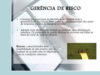 Consiste nos processos de identificação, classificação e quantificação dos riscos, bem como no gerenciamento das ações de respostas a todos os riscos do projeto. Adotam uma abordagem formal, ao invés de uma abordagem intuitiva. Os processos de gestão dos riscos ocorrem em todas as fases do ciclo de vida do projeto. GERÊNCIA DE RISCO Riscos:  caracterizados pela possibilidade de um projeto não se realizar de acordo com os objetivos e com as condições externas. 