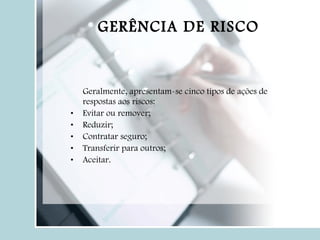 Geralmente, apresentam-se cinco tipos de ações de respostas aos riscos: Evitar ou remover; Reduzir; Contratar seguro; Transferir para outros; Aceitar. GERÊNCIA DE RISCO 