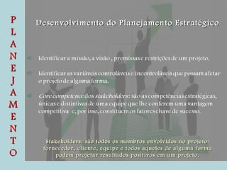 P L A N E J A M E N T O Desenvolvimento do Planejamento Estratégico Stakeholders: são todos os membros envolvidos no projeto: fornecedor, cliente, equipe e todos aqueles de alguma forma podem projetar resultados positivos em um projeto. 