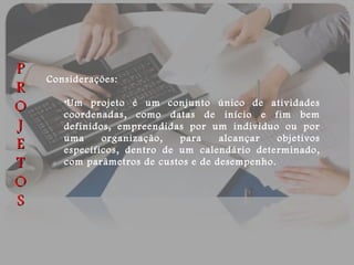 Considerações: Um projeto é um conjunto único de atividades coordenadas, como datas de início e fim bem definidos, empreendidas por um individuo ou por uma organização, para alcançar objetivos específicos, dentro de um calendário determinado, com parâmetros de custos e de desempenho. P R O J E T O S 