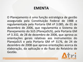 EMENTA O Planejamento é uma função estratégica de gestão assegurada pela Constituição Federal de 1988 e regulamentada pela Portaria GM nº 3.085, de 01 de dezembro de 2006, que regulamenta o Sistema de Planejamento do SUS (PlanejaSUS), pela Portaria GM nº 3.332, de 28 de dezembro de 2006, que aprova as orientações gerais relativas aos instrumentos do PlanejaSUS e pela Portaria GM nº 3176, de 24 de dezembro de 2008 que aprova orientações acerca da elaboração, da aplicação e do fluxo do Relatório de Gestão. 