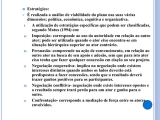  Estratégico:
 É realizada a análise de viabilidade do plano nas suas várias
dimensões: política, econômica, cognitiva e organizativa.
1. A utilização de estratégias específicas que podem ser classificadas,
segundo Matus (1994) em:
a) Imposição- corresponde ao uso da autoridade em relação ao outro
ator; pode ser utilizada quando o ator eixo encontra-se em
situação hierárquica superior ao ator contrário.
b) Persuasão- compreende na ação de convencimento, em relação ao
outro ator na busca de seu apoio e adesão, sem que para isto ator
eixo tenha que fazer qualquer concessão em elação ao seu projeto.
c) Negociação cooperativa- implica na negociação onde existem
interesses distintos quando ambos os lados deverão está
predispostos a fazer concessões, sendo que o resultado deverá
trazer ganhos positivos para os participantes.
d) Negociação conflitiva- negociação onde existe interesses opostos e
o resultado sempre trará perda para um ator e ganho para o
outro.
e) Confrontação- corresponde a mediação de força entre os atores
envolvidos.
 