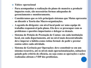  Tático- operacional
 Para acompanhar a realização do plano de maneira a produzir
impactos reais, são necessárias formas adequadas de
gerenciamento e monitoramento.
 Consideramos que os três principais sistemas que Matus apresenta
ao discutir a Teoria das Macro-organizações.
 A agenda do dirigente: em nível local pode ser uma equipe de
trabalho responsável pelo plano. Ela deve se preocupar com os
problemas e questões importantes e delegar os demais.
 Sistema de Petição de Prestação de Contas: em cada instituição
local, em cada departamento, até no nível mais descentralizado
deve imperar o hábito-como rotina formal- de pedir e prestar
contas sobre cada atividade.
 Sistema de Gerência por Operações: deve constituir-se em um
sistema recursivo, até os níveis mais operacionais(ações, subações)
guiado pelo critério de eficácia, ou seja como as operações e ações
realizadas afetam o VDP dos problemas.
 
