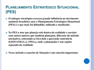 PLANEJAMENTO ESTRATÉGICO SITUACIONAL
(PES)
 O enfoque estratégico exerceu grande influência no movimento
sanitário brasileiro, mas o Planejamento Estratégico Situacional
(PES) é o que mais foi difundido, utilizado e atualizado.
 No PES o ator que planeja está dentro da realidade e coexiste
com outros autores que também planejam, diferente do método
normativo, colocando-se fora dela e querendo controlá-la
(GIOVANELLA, 1991).o, onde o planejador é um sujeito
separado da realidade
 Nesse método o conceito de Situação é um conceito importante.
 