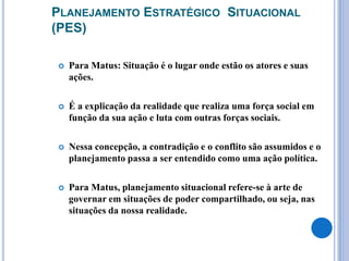 PLANEJAMENTO ESTRATÉGICO SITUACIONAL
(PES)
 Para Matus: Situação é o lugar onde estão os atores e suas
ações.
 É a explicação da realidade que realiza uma força social em
função da sua ação e luta com outras forças sociais.
 Nessa concepção, a contradição e o conflito são assumidos e o
planejamento passa a ser entendido como uma ação política.
 Para Matus, planejamento situacional refere-se à arte de
governar em situações de poder compartilhado, ou seja, nas
situações da nossa realidade.
 