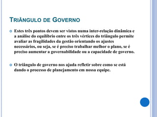 TRIÂNGULO DE GOVERNO
 Estes três pontos devem ser vistos numa inter-relação dinâmica e
a análise do equilíbrio entre os três vértices do triângulo permite
avaliar as fragilidades da gestão orientando os ajustes
necessários, ou seja, se é preciso trabalhar melhor o plano, se é
preciso aumentar a governabilidade ou a capacidade de governo.
 O triângulo de governo nos ajuda refletir sobre como se está
dando o processo de planejamento em nossa equipe.
 