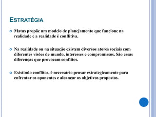 ESTRATÉGIA
 Matus propõe um modelo de planejamento que funcione na
realidade e a realidade é conflitiva.
 Na realidade ou na situação existem diversos atores sociais com
diferentes visões de mundo, interesses e compromissos. São essas
diferenças que provocam conflitos.
 Existindo conflitos, é necessário pensar estrategicamente para
enfrentar os oponentes e alcançar os objetivos propostos.
 