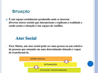 SITUAÇÃO
 É um espaço socialmente produzido onde se inserem
diversos atores sociais que interpretam e explicam a realidade e
sendo assim a situação é um espaço de conflito.
o Para Matus, um ator social pode ser uma pessoa ou um coletivo
de pessoas que atuando em uma determinada situação é capaz
de transformá-la.
 