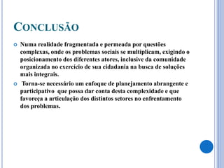 CONCLUSÃO
 Numa realidade fragmentada e permeada por questões
complexas, onde os problemas sociais se multiplicam, exigindo o
posicionamento dos diferentes atores, inclusive da comunidade
organizada no exercício de sua cidadania na busca de soluções
mais integrais.
 Torna-se necessário um enfoque de planejamento abrangente e
participativo que possa dar conta desta complexidade e que
favoreça a articulação dos distintos setores no enfrentamento
dos problemas.
 
