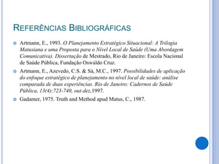 REFERÊNCIAS BIBLIOGRÁFICAS
 Artmann, E., 1993. O Planejamento Estratégico Situacional: A Trilogia
Matusiana e uma Proposta para o Nível Local de Saúde (Uma Abordagem
Comunicativa). Dissertação de Mestrado, Rio de Janeiro: Escola Nacional
de Saúde Pública, Fundação Oswaldo Cruz.
 Artmann, E., Azevedo, C.S. & Sá, M.C., 1997. Possibilidades de aplicação
do enfoque estratégico de planejamento no nível local de saúde: análise
comparada de duas experiências. Rio de Janeiro: Cadernos de Saúde
Pública, 13(4):723-740, out-dez,1997.
 Gadamer, 1975. Truth and Method apud Matus, C., 1987.
 