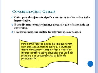 CONSIDERAÇÕES GERAIS
 Optar pelo planejamento significa assumir uma alternativa à não
improvisação.
 É decidir aonde se quer chegar, é acreditar que o futuro pode ser
construído.
 Isto porque planejar implica transformar ideias em ações.
Pense em situações do seu dia-dia que foram
bem planejadas. Reflita sobre os resultados
desse planejamento. Depois faça o exercício
inverso e reflita sobre situações que você não
planejou e as consequências da falta de
planejamento.
 
