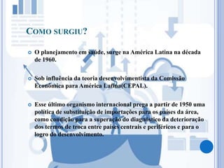 COMO SURGIU?
 O planejamento em saúde, surge na América Latina na década
de 1960.
 Sob influência da teoria desenvolvimentista da Comissão
Econômica para América Latina(CEPAL).
 Esse último organismo internacional prega a partir de 1950 uma
política de substituição de importações para os países da área,
como condição para a superação do diagnóstico da deterioração
dos termos de troca entre países centrais e periféricos e para o
logro do desenvolvimento.
 