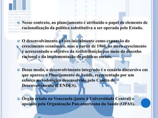  Nesse contexto, ao planejamento é atribuído o papel de elemento de
racionalização da política substitutiva a ser operada pelo Estado.
 O desenvolvimento é visto inicialmente como expansão do
crescimento econômico, mas a partir de 1960, ao mero crescimento
é acrescentado o objetivo da redistribuição por meio do desenho
racional e da implementação de políticas sociais.
 Desse modo, o desenvolvimento integrado é o cenário discursivo em
que aparece o Planejamento de Saúde, representado por um
esforço metodológico desenvolvido pelo Centro de
Desenvolvimento (CENDES).
 Órgão criado na Venezuela (junto à Universidade Central) e
apoiado pela Organização Pan-americana da Saúde (OPAS).
 