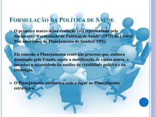 FORMULAÇÃO DA POLÍTICA DE SAÚDE
 O primeiro marco dessa evolução está representado pelo
documento ‘Formulação de Políticas de Saúde’ (1975) do Centro
Pan americano de Planejamento de Saúde(CPPS).
 Ele concebe o Planejamento como um processo que, embora
dominado pelo Estado, supõe a mobilização de vários atores, e,
introduz a necessidade da análise de viabilidade política e da
estratégia.
 O Planejamento normativo cede o lugar ao Planejamento
estratégico.
 