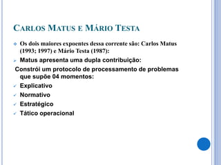 CARLOS MATUS E MÁRIO TESTA
 Os dois maiores expoentes dessa corrente são: Carlos Matus
(1993; 1997) e Mário Testa (1987):
 Matus apresenta uma dupla contribuição:
Constrói um protocolo de processamento de problemas
que supõe 04 momentos:
 Explicativo
 Normativo
 Estratégico
 Tático operacional
 