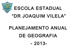 ESCOLA ESTADUAL
“DR JOAQUIM VILELA”

PLANEJAMENTO ANUAL
   DE GEOGRAFIA
      - 2013-
 